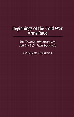 Beginnings of the Cold War Arms Race: The Truman Administration and the U.S. Arms Build-Up by Ojserkis, Raymond