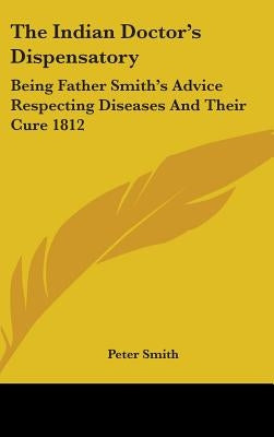 The Indian Doctor's Dispensatory: Being Father Smith's Advice Respecting Diseases And Their Cure 1812 by Smith, Peter
