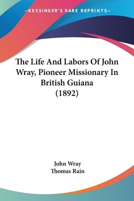 The Life And Labors Of John Wray, Pioneer Missionary In British Guiana (1892) by Wray, John