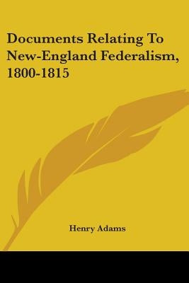 Documents Relating To New-England Federalism, 1800-1815 by Adams, Henry