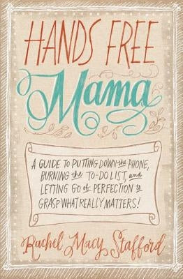 Hands Free Mama: A Guide to Putting Down the Phone, Burning the To-Do List, and Letting Go of Perfection to Grasp What Really Matters! by Stafford, Rachel Macy