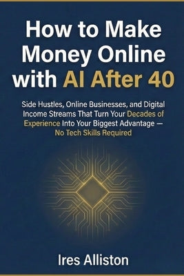 How to Make Money Online with AI After 40: Side Hustles, Online Businesses, and Digital Income Streams That Turn Your Decades of Experience Into Your by Alliston, Ires