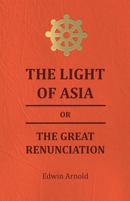 The Light of Asia or the Great Renunciation - Being the Life and Teaching of Gautama, Prince of India and Founder of Buddism by Arnold, Edwin