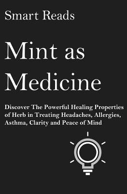 Mint As Medicine: Discover The Powerful Healing Properties Of Herb in Treating Headaches, Allergies, Asthma, Clarity and Peace of Mind by Reads, Smart