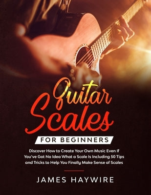 Guitar Scales for Beginners Discover How to Create Your Own Music Even If You've Got No Idea What a Scale Is, Including 50 Tips and Tricks to Help You by Haywire, James