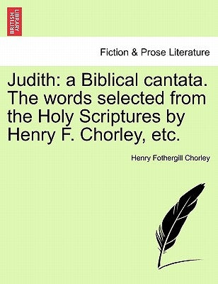 Judith: A Biblical Cantata. the Words Selected from the Holy Scriptures by Henry F. Chorley, Etc. by Chorley, Henry Fothergill