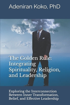 The Golden Rule: Integrating Spirituality, Religion, and Leadership: Exploring the Interconnection Between Inner Transformation, Belief, and Effective by Koko, Adeniran