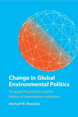 Change in Global Environmental Politics: Temporal Focal Points and the Reform of International Institutions by Manulak, Michael W.