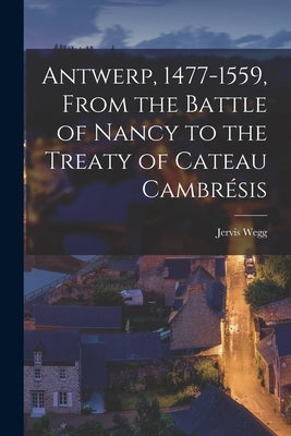 Antwerp, 1477-1559, From the Battle of Nancy to the Treaty of Cateau Cambrésis by Wegg, Jervis
