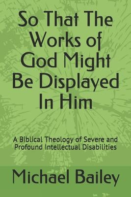 So That the Works of God Might Be Displayed in Him: A Biblical Theology of Severe and Profound Intellectual Disabilities by Bailey, Michael