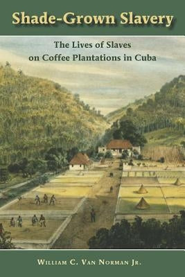 Shade Grown Slavery: The Lives of Slaves on Coffee Plantations in Cuba by Van Norman, William C.
