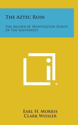 The Aztec Ruin: The Archer M. Huntington Survey Of The Southwest by Morris, Earl H.