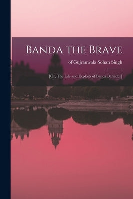 Banda the Brave: [or, The Life and Exploits of Banda Bahadur] by Sohan Singh, Of Gujranwala