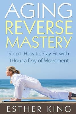 Aging Reverse Mastery 1: Step1. How to Stay Fit with 1Hour a Day of Movement by King, Esther
