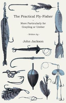 The Practical Fly-Fisher - More Particularly for Grayling or Umber by Jackson, John