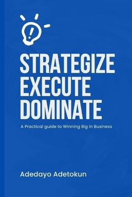 Strategize, Execute and Dominate: A Practical Guide to Winning Big in Business by Adetokun, Adedayo