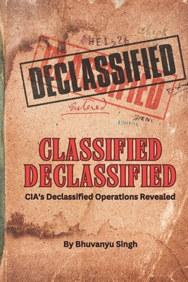 Classified Declassified: CIA's Declassified Operations Revealed by Singh, Bhuvanyu