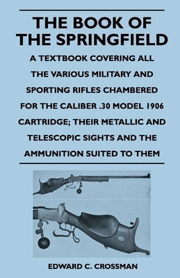 The Book of the Springfield: A Textbook Covering all the Various Military and Sporting Rifles Chambered for the Caliber .30 Model 1906 Cartridge; T by Crossman, Edward C.