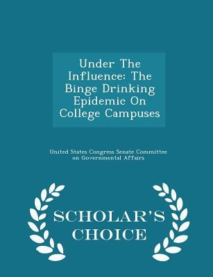 Under the Influence: The Binge Drinking Epidemic on College Campuses - Scholar's Choice Edition by United States Congress Senate Committee