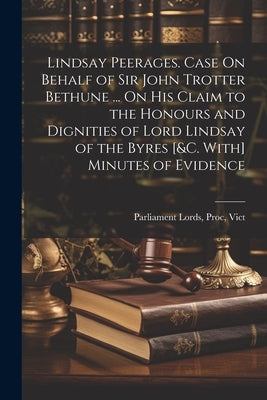 Lindsay Peerages. Case On Behalf of Sir John Trotter Bethune ... On His Claim to the Honours and Dignities of Lord Lindsay of the Byres [&c. With] Min by Parliament Lords, Proc Vict