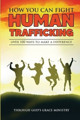 How You Can Fight Human Trafficking: Over 100 Ways To Make a Difference by Ministry, Through Gods Grace