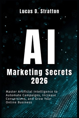AI Marketing Secrets 2026: Master Artificial Intelligence to Automate Campaigns, Increase Conversions, and Grow Your Online Business by Stratton, Lucas D.