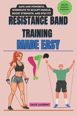 Resistance Band Training Made Easy: Safe and Powerful Workouts to Sculpt Muscle, Boost Strength, and Stay Fit Anytime, Anywhere by Laurent, Jace