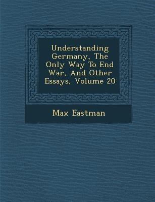 Understanding Germany, the Only Way to End War, and Other Essays, Volume 20 by Eastman, Max