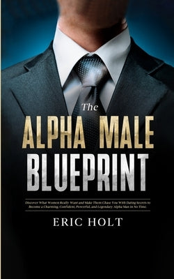 The Alpha Male Blueprint: Discover What Women Really Want and Make Them Chase You With Dating Secrets to Become a Charming, Confident, Powerful, and L by Holt, Eric