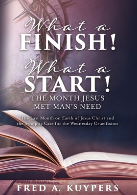 What a Finish! What a Start! The Month Jesus Met Man's Need: The Last Month on Earth of Jesus Christ and the Synoptic Case for the Wednesday Crucifixi by Kuypers, Fred a.