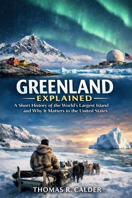 Greenland Explained: A Short History of the World's Largest Island and Why It Matters to the United States by Calder, Thomas