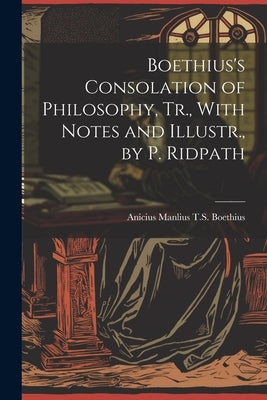 Boethius's Consolation of Philosophy, Tr., With Notes and Illustr., by P. Ridpath by Boethius, Anicius Manlius T. S.