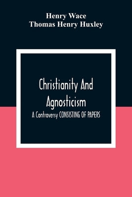 Christianity And Agnosticism: A Controversy CONSISTING OF PAPERS by Wace, Henry