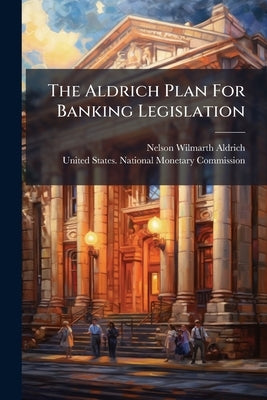 The Aldrich Plan For Banking Legislation by Aldrich, Nelson Wilmarth
