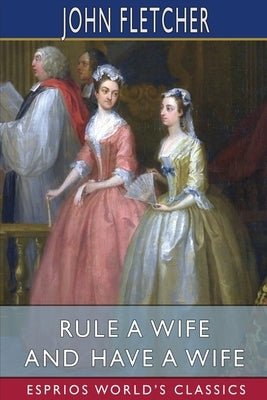 Rule a Wife and Have a Wife (Esprios Classics) by Fletcher, John