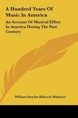 A Hundred Years Of Music In America: An Account Of Musical Effort In America During The Past Century by Mathews, William Smythe Babcock