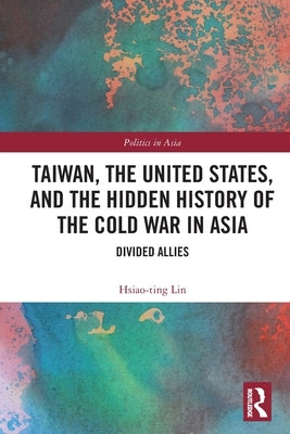 Taiwan, the United States, and the Hidden History of the Cold War in Asia: Divided Allies by Lin, Hsiao-Ting