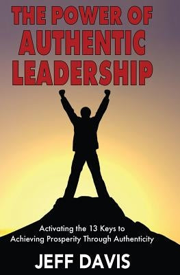 The Power of Authentic Leadership: Activating the 13 Keys to Achieving Prosperity Through Authenticity by Davis, Jeff
