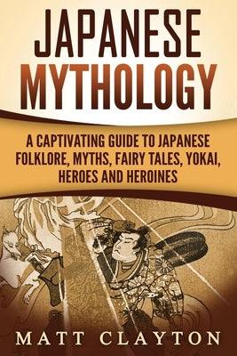 Japanese Mythology: A Captivating Guide to Japanese Folklore, Myths, Fairy Tales, Yokai, Heroes and Heroines by Clayton, Matt