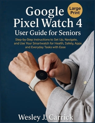 Google Pixel Watch 4 User Guide for Seniors: Step-by-Step Instructions to Set Up, Navigate, and Use Your Smartwatch for Health, Safety, Apps, and Ever by Carrick, Wesley J.