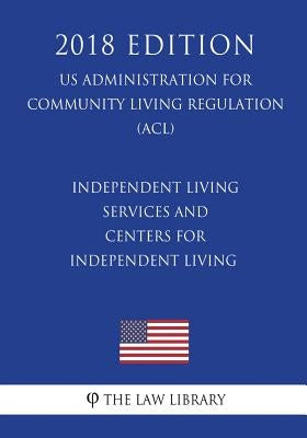 Independent Living Services and Centers for Independent Living (Us Administration for Community Living Regulation) (Acl) (2018 Edition) by The Law Library