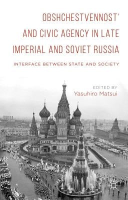 Obshchestvennost and Civic Agency in Late Imperial and Soviet Russia: Interface Between State and Society by Matsui, Yasuhiro