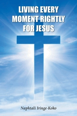 Living Every Moment Rightly For Jesus by Iringe-Koko, Naphtali