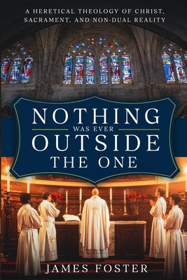 Nothing Was Ever Outside the One: A Heretical Theology of Christ, Sacrament, and Non-Dual Reality by Foster, James