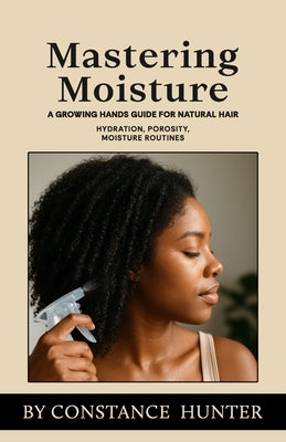 Mastering Moisture: From Root To Tip: A Growing Hands Guide For Natural Hair by Hunter, Constance M.