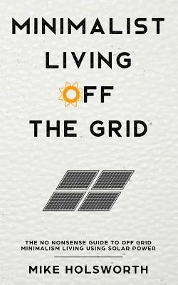 Minimalist Living Off the Grid: The No Nonsense Guide to Off Grid Minimalism Living Using Solar Power by Holsworth, Mike