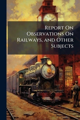 Report On Observations On Railways, and Other Subjects: Made During a Tour in 1883, Under the Direction of the Government of South Australia by Anonymous