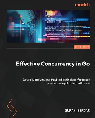 Effective Concurrency in Go: Develop, analyze, and troubleshoot high performance concurrent applications with ease by Serdar, Burak