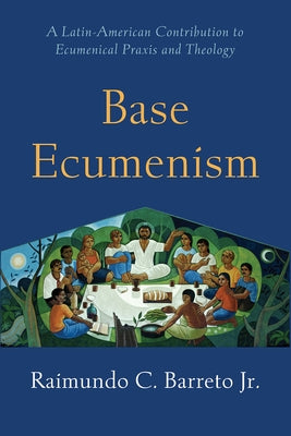 Base Ecumenism: A Latin-American Contribution to Ecumenical Praxis and Theology by Barreto, Raimundo C.