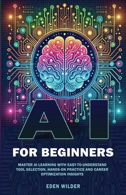AI for Beginners: Master AI Learning With Easy-to-Understand Tool Selection, Hands-On Practice and Career Optimization Insights by Wilder, Eden